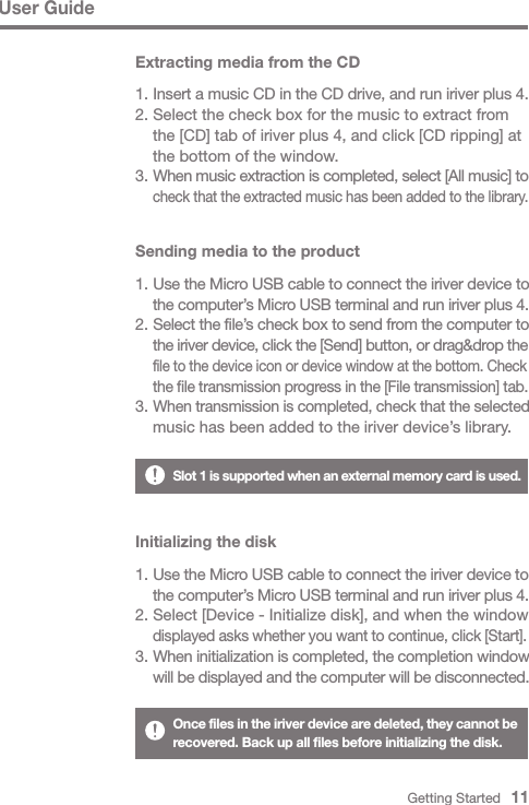 Extracting media from the CDGetting Started   11Initializing the disk1. Use the Micro USB cable to connect the iriver device to  the computer’s Micro USB terminal and run iriver plus 4.2. Select [Device - Initialize disk], and when the window  displayed asks whether you want to continue, click [Start].3. When initialization is completed, the completion window  will be displayed and the computer will be disconnected.Once files in the iriver device are deleted, they cannot be recovered. Back up all files before initializing the disk.Sending media to the product1. Use the Micro USB cable to connect the iriver device to  the computer’s Micro USB terminal and run iriver plus 4.2. Select the file’s check box to send from the computer to  the iriver device, click the [Send] button, or drag&amp;drop the  file to the device icon or device window at the bottom. Check  the file transmission progress in the [File transmission] tab.3. When transmission is completed, check that the selected   music has been added to the iriver device’s library.User Guide1. Insert a music CD in the CD drive, and run iriver plus 4.2. Select the check box for the music to extract from   the [CD] tab of iriver plus 4, and click [CD ripping] at   the bottom of the window.3. When music extraction is completed, select [All music] to  check that the extracted music has been added to the library.Slot 1 is supported when an external memory card is used.