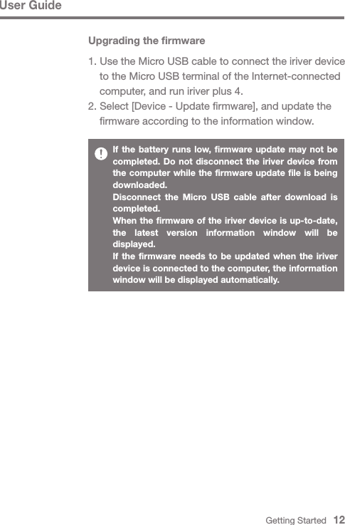 User GuideIf the battery runs low, firmware update may not be completed. Do not disconnect the iriver device from the computer while the firmware update file is being downloaded.Disconnect the Micro USB cable after download is completed.When the firmware of the iriver device is up-to-date, the latest version information window will be displayed.If the firmware needs to be updated when the iriver device is connected to the computer, the information window will be displayed automatically.Getting Started   12Upgrading the firmware1. Use the Micro USB cable to connect the iriver device   to the Micro USB terminal of the Internet-connected   computer, and run iriver plus 4.2. Select [Device - Update firmware], and update the   firmware according to the information window.