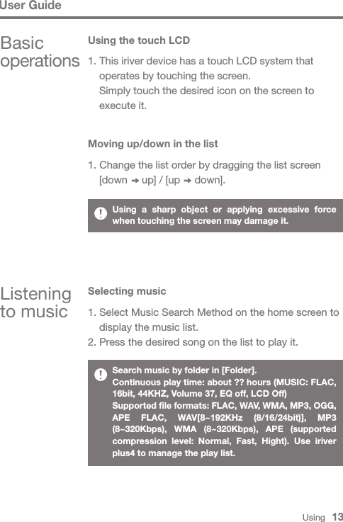 Using   13Basic operationsUsing the touch LCDListening to music1. This iriver device has a touch LCD system that   operates by touching the screen.  Simply touch the desired icon on the screen to   execute it.Moving up/down in the list1. Change the list order by dragging the list screen   [down     up] / [up     down].Selecting music1. Select Music Search Method on the home screen to   display the music list.2. Press the desired song on the list to play it.Using a sharp object or applying excessive force when touching the screen may damage it.Search music by folder in [Folder].Continuous play time: about ?? hours (MUSIC: FLAC, 16bit, 44KHZ, Volume 37, EQ off, LCD Off)Supported file formats: FLAC, WAV, WMA, MP3, OGG, APE FLAC, WAV[8~192KHz (8/16/24bit)], MP3 (8~320Kbps), WMA (8~320Kbps), APE (supported compression level: Normal, Fast, Hight). Use iriver plus4 to manage the play list.User Guide