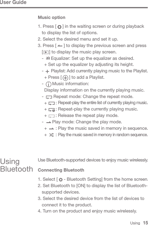 Using   15Music option1. Press [     ] in the waiting screen or during playback   to display the list of options.2. Select the desired menu and set it up.3. Press [      ] to display the previous screen and press   [     ] to display the music play screen.  -      Equalizer: Set up the equalizer as desired.    + Set up the equalizer by adjusting its height.  -      Playlist: Add currently playing music to the Playlist.    + Press [      ] to add a Playlist.  -       Music information:    Display information on the currently playing music.  -        Repeat mode: Change the repeat mode.    +       : Repeat-play the entire list of currently playing music.    +       : Repeat-play the currently playing music.    +       : Release the repeat play mode.  -       Play mode: Change the play mode.    +       : Play the music saved in memory in sequence.    +       : Play the music saved in memory in random sequence.1Using BluetoothUse Bluetooth-supported devices to enjoy music wirelessly.Connecting Bluetooth1. Select [     - Bluetooth Setting] from the home screen.2. Set Bluetooth to [ON] to display the list of Bluetooth-  supported devices.3. Select the desired device from the list of devices to   connect it to the product.4. Turn on the product and enjoy music wirelessly.User Guide