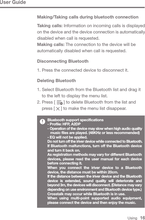 User GuideUsing   16Making/Taking calls during bluetooth connectionTaking calls: Information on incoming calls is displayed on the device and the device connection is automatically disabled when call is requested.Making calls: The connection to the device will be automatically disabled when call is requested.Disconnecting Bluetooth1. Press the connected device to disconnect it.Bluebooth support specifications- Profile: HFP, A2DP- Operation of the device may slow when high audio quality   music files are played. (48KHz or less recommended)- EQ will not be applied.Do not turn off the iriver device while connected to Bluetooth.If Bluetooth malfunctions, turn off the Bluetooth device and turn it back on.As registration methods may vary for different Bluetooth devices, please read the user manual for each device before connecting it.When you connect the iriver device to a Bluetooth device, the distance must be within 20cm.If the distance between the iriver device and the Bluetooth device is extended, sound quality will deteriorate and beyond 3m, the devices will disconnect. (Distance may vary depending on use environment and Bluetooth device type.)Crosstalk may occur while Bluetooth is in use.When using multi-point supported audio equipment, please connect the device and then enjoy the music.Deleting Bluetooth1. Select Bluetooth from the Bluetooth list and drag it   to the left to display the menu list.2. Press [       ] to delete Bluetooth from the list and   press [     ] to make the menu list disappear.