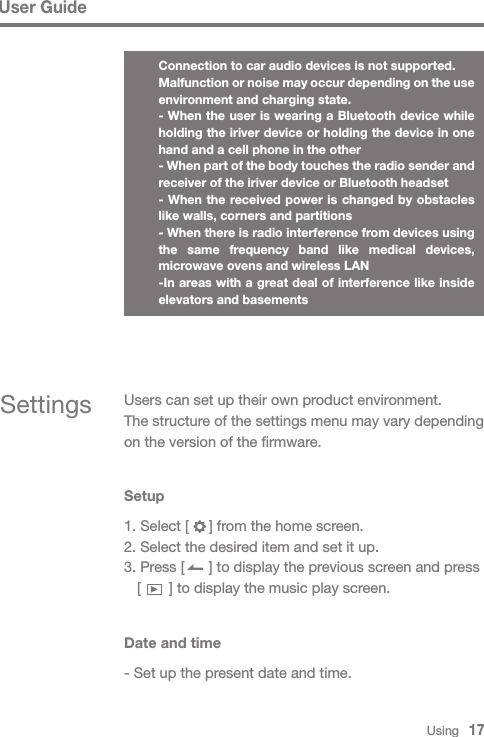 Using   17Settings Users can set up their own product environment.The structure of the settings menu may vary depending on the version of the firmware.Setup1. Select [     ] from the home screen.2. Select the desired item and set it up.3. Press [      ] to display the previous screen and press   [       ] to display the music play screen.Date and time- Set up the present date and time.User GuideConnection to car audio devices is not supported.Malfunction or noise may occur depending on the use environment and charging state.- When the user is wearing a Bluetooth device while holding the iriver device or holding the device in one hand and a cell phone in the other- When part of the body touches the radio sender and receiver of the iriver device or Bluetooth headset- When the received power is changed by obstacles like walls, corners and partitions- When there is radio interference from devices using the same frequency band like medical devices, microwave ovens and wireless LAN-In areas with a great deal of interference like inside elevators and basements