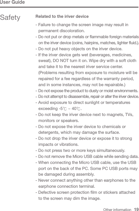 Other information   19Safety Related to the iriver device- Failure to change the screen image may result in   permanent discoloration.- Do not put or drop metals or flammable foreign materials  on the iriver device (coins, hairpins, matches, lighter fluid.).- Do not put heavy objects on the iriver device.- If the iriver device gets wet (beverages, medicines,   sweat), DO NOT turn it on. Wipe dry with a soft cloth   and take it to the nearest iriver service center.  (Problems resulting from exposure to moisture will be   repaired for a fee regardless of the warranty period,   and in some instances, may not be repairable.)- Do not expose the product to dusty or moist environments.- Do not attempt to disassemble, repair or alter the iriver device.- Avoid exposure to direct sunlight or temperatures   exceeding -5℃ ~ 40℃.- Do not keep the iriver device next to magnets, TVs,   monitors or speakers.- Do not expose the iriver device to chemicals or   detergents, which may damage the surface.- Do not drop the iriver device or expose it to strong   impacts or vibrations.- Do not press two or more keys simultaneously.- Do not remove the Micro USB cable while sending data.- When connecting the Micro USB cable, use the USB   port on the back of the PC. Some PC USB ports may   be damaged during assembly.- Never connect anything other than earphones to the   earphone connection terminal.- Defective screen protection film or stickers attached   to the screen may dim the image.User Guide