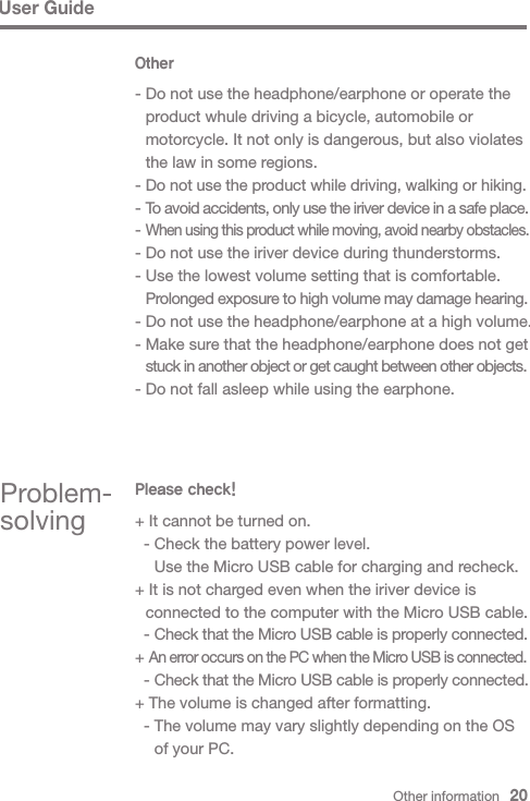 User GuideOther- Do not use the headphone/earphone or operate the   product whule driving a bicycle, automobile or   motorcycle. It not only is dangerous, but also violates   the law in some regions.- Do not use the product while driving, walking or hiking.- To avoid accidents, only use the iriver device in a safe place.- When using this product while moving, avoid nearby obstacles.- Do not use the iriver device during thunderstorms.- Use the lowest volume setting that is comfortable. Prolonged exposure to high volume may damage hearing.- Do not use the headphone/earphone at a high volume.- Make sure that the headphone/earphone does not get  stuck in another object or get caught between other objects.- Do not fall asleep while using the earphone.Problem-solvingPlease check!+ It cannot be turned on.  - Check the battery power level.    Use the Micro USB cable for charging and recheck.+ It is not charged even when the iriver device is   connected to the computer with the Micro USB cable.  - Check that the Micro USB cable is properly connected.+ An error occurs on the PC when the Micro USB is connected.  - Check that the Micro USB cable is properly connected.+ The volume is changed after formatting.  - The volume may vary slightly depending on the OS     of your PC.Other information   20