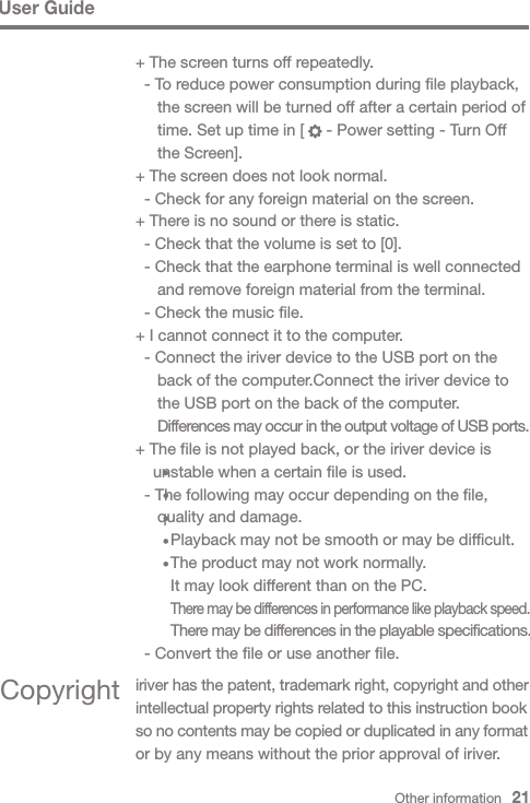 Other information   21+ The screen turns off repeatedly.  - To reduce power consumption during file playback,    the screen will be turned off after a certain period of    time. Set up time in [     - Power setting - Turn Off    the Screen].+ The screen does not look normal.  - Check for any foreign material on the screen.+ There is no sound or there is static.  - Check that the volume is set to [0].  - Check that the earphone terminal is well connected    and remove foreign material from the terminal.  - Check the music file.+ I cannot connect it to the computer.  - Connect the iriver device to the USB port on the    back of the computer.Connect the iriver device to    the USB port on the back of the computer.  Differences may occur in the output voltage of USB ports.+ The file is not played back, or the iriver device is   unstable when a certain file is used.  - The following may occur depending on the file,    quality and damage.      Playback may not be smooth or may be difficult.       The product may not work normally.      It may look different than on the PC.      There may be differences in performance like playback speed.       There may be differences in the playable specifications.  - Convert the file or use another file.Copyright iriver has the patent, trademark right, copyright and other intellectual property rights related to this instruction book so no contents may be copied or duplicated in any format or by any means without the prior approval of iriver.User Guide