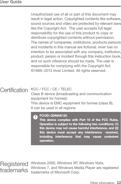 User GuideUnauthorized use of all or part of this document may result in legal action. Copyrighted contents like software, sound sources and video are protected by relevant laws like the Copyright Act.  The user accepts full legal responsibility for the use of this product to copy or distribute copyrighted contents without permission.The names of companies, institutions, products persons and incidents in this manual are fictional. iriver has no intention to be associated with any company, institution, product, person or incident through this instruction book, and no such inference should be made. The user is responsible for complying with the Copyright Act.©1999~2013 iriver Limited. All rights reserved.CertificationKCC / FCC / CE / TELECClass B device (broadcasting and communication equipment for homes):This device is EMC equipment for homes (class B). It can be used in all regions.Registered trademarksWindows 2000, Windows XP, Windows Vista, Windows 7, and Windows Media Player are registered trademarks of Microsoft Corp.Other information   22FCCID: QDMAK120This device complies with Part 15 of the FCC Rules, Operation is subject to the following two conditions: (1) this device may not cause harmful interference, and (2) this device must accept any interference  received, including interference that may cause undesired operation.