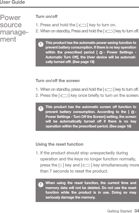 User GuideThis product has the automatic power saving function to prevent battery consumption. If there is no key operation within the prescribed period [   - Power Settings - Automatic Turn Off], the iriver device will be automati-cally turned offf. (See page 18)This product has the automatic screen off function to prevent battery consumption. According to the [   - Power Settings - Turn Off the Screen] setting, the screen will be automatically turned off if there is no key operation within the prescribed period. (See page 18)When using the reset function, the current time and memory data will not be deleted. Do not use the reset function while the product is in use. Doing so may seriously damage the memory.Turn on/off the screen1. When on standby, press and hold the [          ] key to turn off.2. Press the [        ] key once briefly to turn on the screen.Using the reset function1. If the product should stop unexpectedly during   operation and the keys no longer function normally,  press the [   ] key and [        ] key simultaneously more   than 7 seconds to reset the product.Turn on/off1. Press and hold the [        ] key to turn on.2. When on standby, Press and hold the [          ] key to turn off.Power source manage-mentGetting Started   04