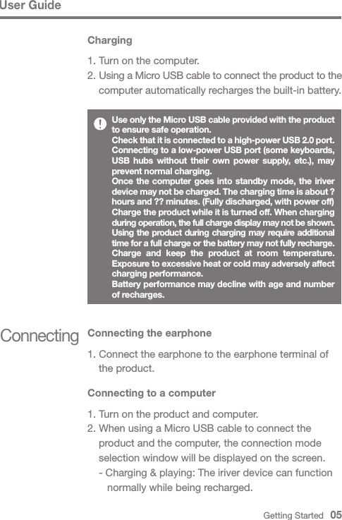 Getting Started   05ConnectingConnecting the earphone1. Connect the earphone to the earphone terminal of   the product.Connecting to a computer1. Turn on the product and computer.2. When using a Micro USB cable to connect the   product and the computer, the connection mode   selection window will be displayed on the screen.  - Charging &amp; playing: The iriver device can function      normally while being recharged.User GuideUse only the Micro USB cable provided with the product to ensure safe operation. Check that it is connected to a high-power USB 2.0 port. Connecting to a low-power USB port (some keyboards, USB hubs without their own power supply, etc.), may prevent normal charging.Once the computer goes into standby mode, the iriver device may not be charged. The charging time is about ? hours and ?? minutes. (Fully discharged, with power off)Charge the product while it is turned off. When charging during operation, the full charge display may not be shown.Using the product during charging may require additional time for a full charge or the battery may not fully recharge.Charge and keep the product at room temperature. Exposure to excessive heat or cold may adversely affect charging performance.Battery performance may decline with age and number of recharges.Charging1. Turn on the computer.2. Using a Micro USB cable to connect the product to the  computer automatically recharges the built-in battery.