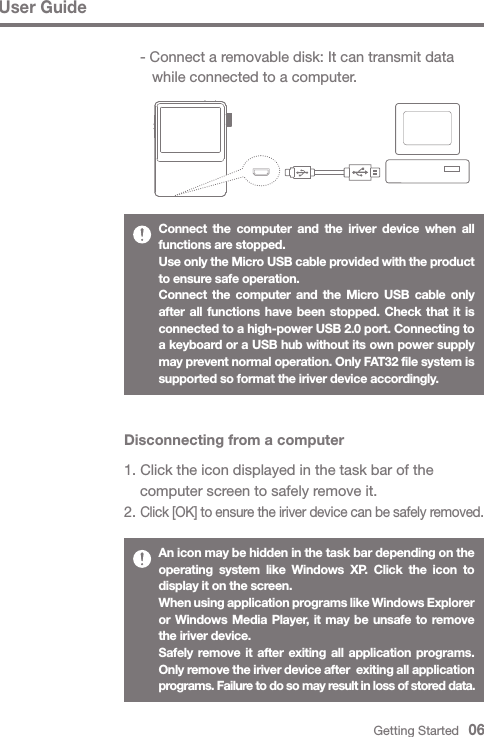 User GuideDisconnecting from a computer1. Click the icon displayed in the task bar of the   computer screen to safely remove it.2. Click [OK] to ensure the iriver device can be safely removed.An icon may be hidden in the task bar depending on the operating system like Windows XP. Click the icon to display it on the screen.When using application programs like Windows Explorer or Windows Media Player, it may be unsafe to remove the iriver device.Safely remove it after exiting all application programs. Only remove the iriver device after  exiting all application programs. Failure to do so may result in loss of stored data.Connect the computer and the iriver device when all functions are stopped.Use only the Micro USB cable provided with the product to ensure safe operation. Connect the computer and the Micro USB cable only after all functions have been stopped. Check that it is connected to a high-power USB 2.0 port. Connecting to a keyboard or a USB hub without its own power supply may prevent normal operation. Only FAT32 file system is supported so format the iriver device accordingly.Getting Started   06  - Connect a removable disk: It can transmit data      while connected to a computer.