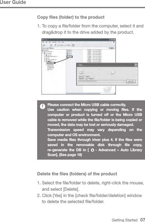Getting Started   07Please connect the Micro USB cable correctly.Use caution when copying or moving files. If the computer or product is turned off or the Micro USB cable is removed while the file/folder is being copied or moved, the data may be lost or seriously damaged.Transmission speed may vary depending on the computer and OS environment.Save media files through iriver plus 4. If the files were saved in the removable disk through file copy, re-generate the DB in [    - Advanced – Auto Library Scan]. (See page 18)Delete the files (folders) of the product1. Select the file/folder to delete, right-click the mouse,   and select [Delete].2. Click [Yes] in the [check file/folder/deletion] window   to delete the selected file/folder.User GuideCopy files (folder) to the product1. To copy a file/folder from the computer, select it and   drag&amp;drop it to the drive added by the product.