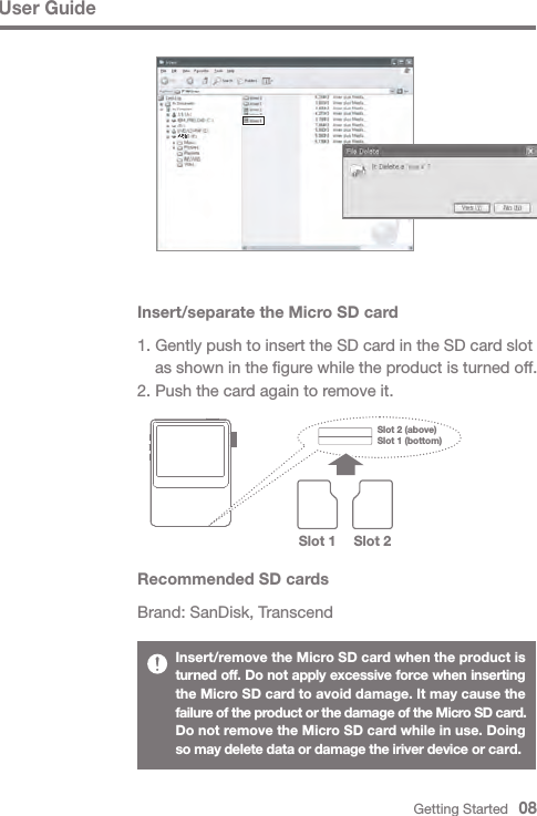 User GuideInsert/remove the Micro SD card when the product is turned off. Do not apply excessive force when inserting the Micro SD card to avoid damage. It may cause the failure of the product or the damage of the Micro SD card.Do not remove the Micro SD card while in use. Doing so may delete data or damage the iriver device or card.Recommended SD cardsBrand: SanDisk, TranscendInsert/separate the Micro SD card1. Gently push to insert the SD card in the SD card slot   as shown in the figure while the product is turned off.2. Push the card again to remove it.Getting Started   08Slot 1 (bottom)Slot 2 (above) Slot 1 Slot 2