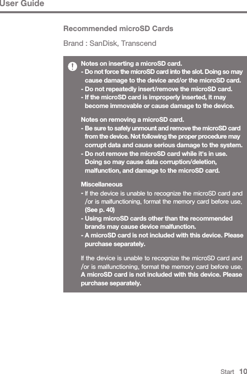 Start   10User GuideNotes on inserting a microSD card.- Do not force the microSD card into the slot. Doing so may   cause damage to the device and/or the microSD card.- Do not repeatedly insert/remove the microSD card.- If the microSD card is improperly inserted, it may   become immovable or cause damage to the device.Notes on removing a microSD card.- Be sure to safely unmount and remove the microSD card  from the device. Not following the proper procedure may   corrupt data and cause serious damage to the system.- Do not remove the microSD card while it&apos;s in use.   Doing so may cause data corruption/deletion,   malfunction, and damage to the microSD card.Miscellaneous- If the device is unable to recognize the microSD card and  /or is malfunctioning, format the memory card before use.  (See p. 40)- Using microSD cards other than the recommended   brands may cause device malfunction.- A microSD card is not included with this device. Please   purchase separately.If the device is unable to recognize the microSD card and /or is malfunctioning, format the memory card before use.A microSD card is not included with this device. Please purchase separately.Recommended microSD CardsBrand : SanDisk, Transcend