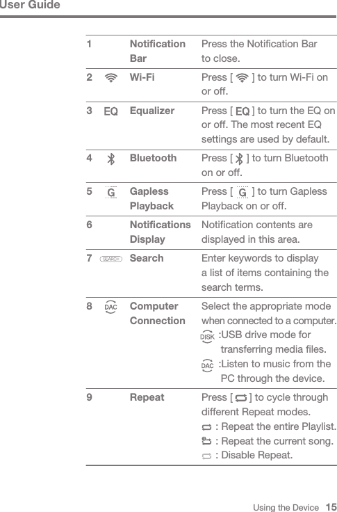Press the Notification Bar to close.Press [       ] to turn Wi-Fi on or off.Press [       ] to turn the EQ on or off. The most recent EQ settings are used by default.Press [     ] to turn Bluetooth on or off.Press [       ] to turn Gapless Playback on or off.Notification contents are displayed in this area.Enter keywords to display a list of items containing the search terms.Select the appropriate mode when connected to a computer.      :USB drive mode for       transferring media files.      :Listen to music from the       PC through the device.Press [      ] to cycle through different Repeat modes.     : Repeat the entire Playlist.     : Repeat the current song.     : Disable Repeat.Using the Device   15User GuideNotification BarWi-Fi Equalizer Bluetooth Gapless PlaybackNotifications DisplaySearch Computer Connection Repeat1 2 3 4 5 6 7 8 9