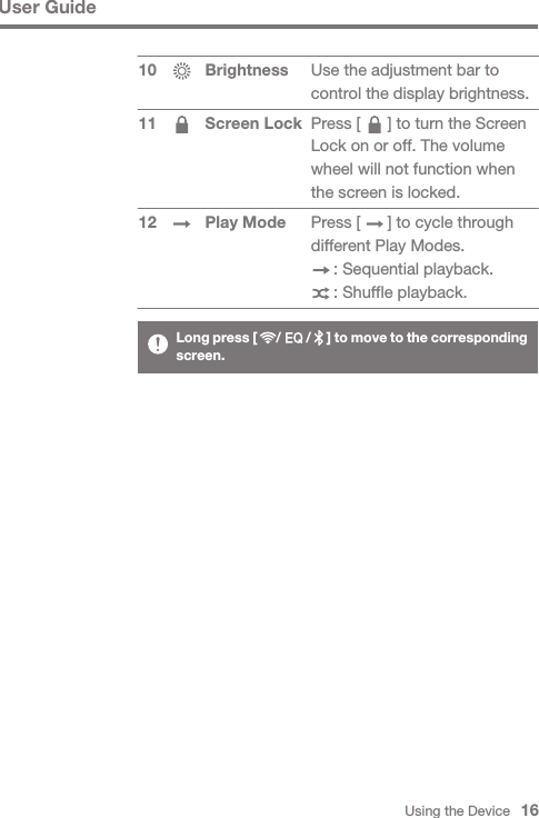 Using the Device   16User GuideBrightnessScreen Lock Play Mode1011 12Use the adjustment bar to control the display brightness.Press [      ] to turn the Screen Lock on or off. The volume wheel will not function when the screen is locked.Press [      ] to cycle through different Play Modes.     : Sequential playback.     : Shuffle playback.Long press [      /        /     ] to move to the corresponding screen.
