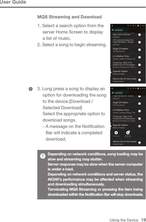 Using the Device   19MQS Streaming and Download1. Select a search option from the   server Home Screen to display   a list of music.2. Select a song to begin streaming.3. Long press a song to display an   option for downloading the song   to the device.[Download /   Selected Download]  Select the appropriate option to   download songs.  - A message on the Notification      Bar will indicate a completed      download.User GuideDepending on network conditions, song loading may be slow and streaming may stutter.Server response may be slow when the server computer is under a load.Depending on network conditions and server status, the AK240&apos;s performance may be affected when streaming and downloading simultaneously.Terminating MQS Streaming or pressing the item being downloaded within the Notification Bar will stop downloads.