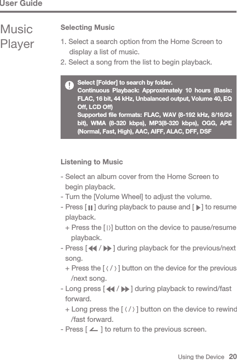 Using the Device   20User GuideMusic PlayerSelecting Music1. Select a search option from the Home Screen to   display a list of music.2. Select a song from the list to begin playback.Select [Folder] to search by folder.Continuous Playback: Approximately 10 hours (Basis: FLAC, 16 bit, 44 kHz, Unbalanced output, Volume 40, EQ Off, LCD Off)Supported file formats: FLAC, WAV (8-192 kHz, 8/16/24 bit), WMA (8-320 kbps), MP3(8-320 kbps), OGG, APE (Normal, Fast, High), AAC, AIFF, ALAC, DFF, DSF- Select an album cover from the Home Screen to   begin playback.- Turn the [Volume Wheel] to adjust the volume.- Press [    ] during playback to pause and [    ] to resume  playback.  + Press the [   ] button on the device to pause/resume      playback.- Press [      /      ] during playback for the previous/next  song. + Press the [   /   ] button on the device for the previous     /next song.- Long press [      /      ] during playback to rewind/fast  forward.  + Long press the [   /   ] button on the device to rewind     /fast forward.- Press [       ] to return to the previous screen.Listening to Music