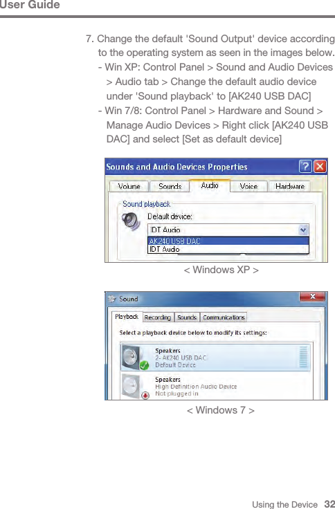 Using the Device   32User Guide7. Change the default &apos;Sound Output&apos; device according  to the operating system as seen in the images below. - Win XP: Control Panel &gt; Sound and Audio Devices      &gt; Audio tab &gt; Change the default audio device      under &apos;Sound playback&apos; to [AK240 USB DAC] - Win 7/8: Control Panel &gt; Hardware and Sound &gt;      Manage Audio Devices &gt; Right click [AK240 USB      DAC] and select [Set as default device]&lt; Windows XP &gt;&lt; Windows 7 &gt;