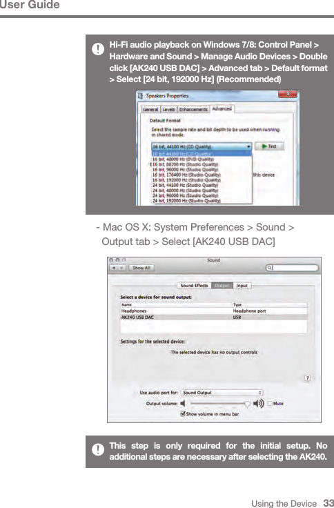 Using the Device   33User GuideHi-Fi audio playback on Windows 7/8: Control Panel &gt;Hardware and Sound &gt; Manage Audio Devices &gt; Double click [AK240 USB DAC] &gt; Advanced tab &gt; Default format &gt; Select [24 bit, 192000 Hz] (Recommended) - Mac OS X: System Preferences &gt; Sound &gt;     Output tab &gt; Select [AK240 USB DAC]This step is only required for the initial setup. No additional steps are necessary after selecting the AK240. 