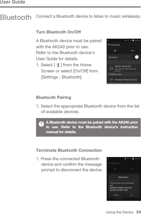 Using the Device   34User GuideBluetooth Connect a Bluetooth device to listen to music wirelessly.Turn Bluetooth On/OffA Bluetooth device must be paired with the AK240 prior to use. Refer to the Bluetooth device&apos;s User Guide for details.1. Select [     ] from the Home   Screen or select [On/Off] from   [Settings - Bluetooth].Bluetooth Pairing1. Select the appropriate Bluetooth device from the list   of available devices.A Bluetooth device must be paired with the AK240 prior to use. Refer to the Bluetooth device&apos;s instruction manual for details.Terminate Bluetooth Connection1. Press the connected Bluetooth  device and confirm the message   prompt to disconnect the device.