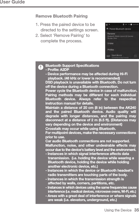 Using the Device   35User GuideBluetooth Support Specifications- Profile: A2DP- Device performance may be affected during Hi-Fi   playback. (48 kHz or lower is recommended)DSD playback is unavailable with Bluetooth. Do not turn off the device during a Bluetooth connection.Power cycle the Bluetooth device in case of malfunction.Pairing methods may be different for each individual Bluetooth device. Always refer to the respective instruction manual for details.Maintain a distance of 20 cm (8 in) between the AK240 and the paired Bluetooth device. Audio quality will degrade with longer distances, and the pairing may disconnect at a distance of 2 m (6.5 ft). (Distances may vary depending on the device and environment)Crosstalk may occur while using Bluetooth.For multipoint devices, make the necessary connections prior to use.Car audio Bluetooth connections are not supported.Malfunction, noise, and other undesirable effects may occur due to the device&apos;s battery level and the environment.- Instances in which signal interference affects data   transmission.  (i.e. holding the device while wearing a   Bluetooth device, holding the device while holding   another electronic device, etc.)- Instances in which the device or Bluetooth headset&apos;s   radio transmitters are touching parts of the body.- Instances in which the transmission strength is   affected by walls, corners, partitions, etc.- Instances in which devices using the same frequencies cause  interference (i.e. medical devices, microwave ovens, Wi-Fi, etc.)- Areas with a great deal of interference or where signals   are weak (i.e. elevators, underground, etc.)Remove Bluetooth Pairing1. Press the paired device to be   directed to the settings screen.2. Select &apos;Remove Pairing&apos; to   complete the process.