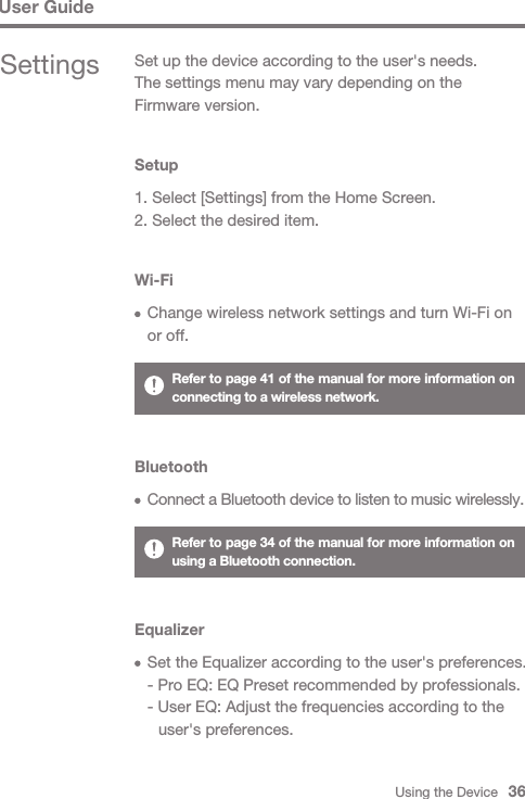 Using the Device   36User GuideSettings Set up the device according to the user&apos;s needs.The settings menu may vary depending on the Firmware version.Setup1. Select [Settings] from the Home Screen.2. Select the desired item.Wi-Fi  Change wireless network settings and turn Wi-Fi on   or off.Bluetooth Connect a Bluetooth device to listen to music wirelessly.Refer to page 41 of the manual for more information on connecting to a wireless network.Refer to page 34 of the manual for more information on using a Bluetooth connection.Equalizer  Set the Equalizer according to the user&apos;s preferences.  - Pro EQ: EQ Preset recommended by professionals.  - User EQ: Adjust the frequencies according to the      user&apos;s preferences.