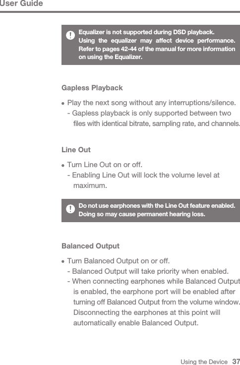 Using the Device   37User GuideGapless Playback  Play the next song without any interruptions/silence.  - Gapless playback is only supported between two      files with identical bitrate, sampling rate, and channels.Line Out  Turn Line Out on or off.  - Enabling Line Out will lock the volume level at      maximum.Do not use earphones with the Line Out feature enabled. Doing so may cause permanent hearing loss.Balanced Output  Turn Balanced Output on or off.  - Balanced Output will take priority when enabled.  - When connecting earphones while Balanced Output      is enabled, the earphone port will be enabled after      turning off Balanced Output from the volume window.      Disconnecting the earphones at this point will      automatically enable Balanced Output.Equalizer is not supported during DSD playback.Using the equalizer may affect device performance. Refer to pages 42-44 of the manual for more information on using the Equalizer.