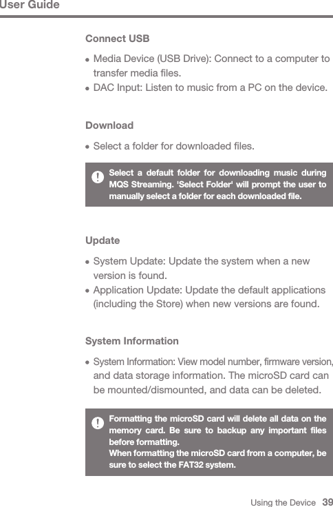 Using the Device   39User GuideDownload  Select a folder for downloaded files.Update  System Update: Update the system when a new   version is found.  Application Update: Update the default applications   (including the Store) when new versions are found.Connect USB  Media Device (USB Drive): Connect to a computer to   transfer media files.  DAC Input: Listen to music from a PC on the device.Select a default folder for downloading music during MQS Streaming. &apos;Select Folder&apos; will prompt the user to manually select a folder for each downloaded file.System Information System Information: View model number, firmware version,   and data storage information. The microSD card can   be mounted/dismounted, and data can be deleted.Formatting the microSD card will delete all data on the memory card. Be sure to backup any important files before formatting.When formatting the microSD card from a computer, be sure to select the FAT32 system.