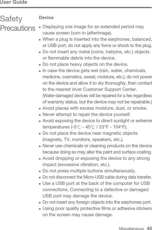 Miscellaneous   45User GuideSafety PrecautionsDevice  Displaying one image for an extended period may   cause screen burn-in (afterimage).  When a plug is inserted into the earphones, balanced,  or USB port, do not apply any force or shock to the plug.   Do not insert any metal (coins, hairpins, etc.) objects   or flammable debris into the device.  Do not place heavy objects on the device.  In case the device gets wet (rain, water, chemicals,  medicine, cosmetics, sweat, moisture, etc.), do not power  on the device and allow it to dry thoroughly, then contact   to the nearest iriver Customer Support Center. (Water-damaged devices will be repaired for a fee regardless  of warranty status, but the device may not be repairable.)  Avoid places with excess moisture, dust, or smoke.   Never attempt to repair the device yourself. Avoid exposing the device to direct sunlight or extreme   temperatures (-5℃ - 40℃ / 23°F - 104°F).  Do not place the device near magnetic objects   (magnets, TV, monitors, speakers, etc.). Never use chemicals or cleaning products on the device  because doing so may alter the paint and surface coating.  Avoid dropping or exposing the device to any strong   impact (excessive vibration, etc.).  Do not press multiple buttons simultaneously. Do not disconnect the Micro-USB cable during data transfer.  Use a USB port at the back of the computer for USB   connections. Connecting to a defective or damaged   USB port may damage the device. Do not insert any foreign objects into the earphones port. Using poor quality protective films or adhesive stickers   on the screen may cause damage.