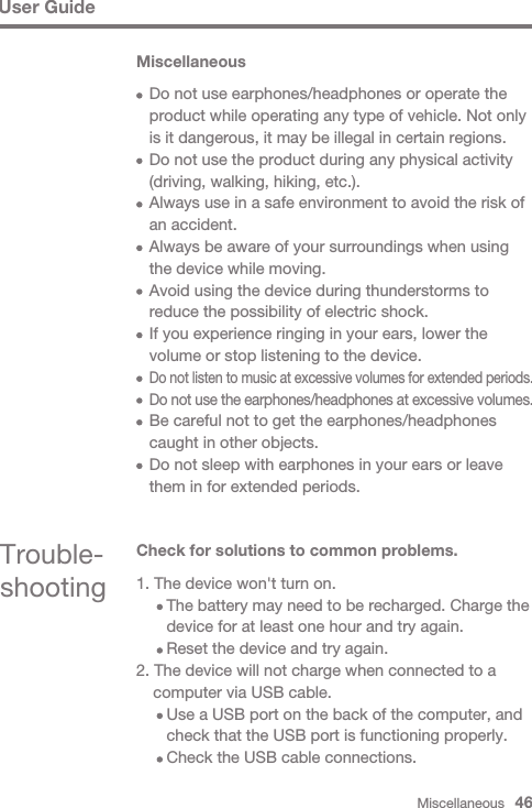 Miscellaneous   46User GuideMiscellaneous  Do not use earphones/headphones or operate the   product while operating any type of vehicle. Not only   is it dangerous, it may be illegal in certain regions.  Do not use the product during any physical activity   (driving, walking, hiking, etc.).  Always use in a safe environment to avoid the risk of   an accident.  Always be aware of your surroundings when using   the device while moving.  Avoid using the device during thunderstorms to   reduce the possibility of electric shock.  If you experience ringing in your ears, lower the   volume or stop listening to the device.  Do not listen to music at excessive volumes for extended periods.   Do not use the earphones/headphones at excessive volumes.   Be careful not to get the earphones/headphones   caught in other objects.   Do not sleep with earphones in your ears or leave   them in for extended periods.Trouble-shootingCheck for solutions to common problems.1. The device won&apos;t turn on.     The battery may need to be recharged. Charge the      device for at least one hour and try again.     Reset the device and try again.2. The device will not charge when connected to a   computer via USB cable.     Use a USB port on the back of the computer, and      check that the USB port is functioning properly.     Check the USB cable connections.