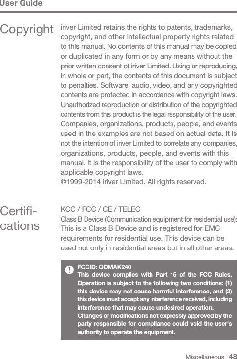 Miscellaneous   48User GuideCertifi-cationsKCC / FCC / CE / TELECClass B Device (Communication equipment for residential use):This is a Class B Device and is registered for EMC requirements for residential use. This device can be used not only in residential areas but in all other areas.FCCID: QDMAK240This device complies with Part 15 of the FCC Rules, Operation is subject to the following two conditions: (1) this device may not cause harmful interference, and (2) this device must accept any interference received, including interference that may cause undesired operation.Changes or modifications not expressly approved by the party responsible for compliance could void the user&apos;s authority to operate the equipment.Copyright iriver Limited retains the rights to patents, trademarks, copyright, and other intellectual property rights related to this manual. No contents of this manual may be copied or duplicated in any form or by any means without the prior written consent of iriver Limited. Using or reproducing, in whole or part, the contents of this document is subject to penalties. Software, audio, video, and any copyrighted contents are protected in accordance with copyright laws.Unauthorized reproduction or distribution of the copyrighted contents from this product is the legal responsibility of the user.Companies, organizations, products, people, and events used in the examples are not based on actual data. It is not the intention of iriver Limited to correlate any companies, organizations, products, people, and events with this manual. It is the responsibility of the user to comply with applicable copyright laws.©1999-2014 iriver Limited. All rights reserved.