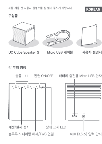 구성품UO Cube Speaker S Micro USB 케이블 사용자 설명서각 부의 명칭볼륨 -/+ 전원 ON/OFF상태 표시 LED배터리 충전용 Micro USB 단자AUX (3.5 pi) 입력 단자재생/일시 정지블루투스 페어링 해제/TWS 연결 KOREAN제품 사용 전 사용자 설명서를 잘 읽어 주시기 바랍니다.