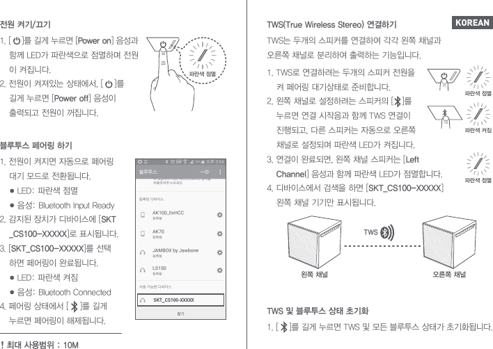 TWS는 두개의 스피커를 연결하여 각각 왼쪽 채널과 오른쪽 채널로 분리하여 출력하는 기능입니다.1. TWS로 연결하려는 두개의 스피커 전원을   켜 페어링 대기상태로 준비합니다. 2. 왼쪽 채널로 설정하려는 스피커의 [   ]를   누르면 연결 시작음과 함께 TWS 연결이  진행되고, 다른 스피커는 자동으로 오른쪽   채널로 설정되며 파란색 LED가 켜집니다. 3. 연결이 완료되면, 왼쪽 채널 스피커는 [Left  Channel] 음성과 함께 파란색 LED가 점멸합니다.4. 디바이스에서 검색을 하면 [SKT_CS100-XXXXX]   왼쪽 채널 기기만 표시됩니다.1. [    ]를 길게 누르면 TWS 및 모든 블루투스 상태가 초기화됩니다.TWS 및 블루투스 상태 초기화TWS(True Wireless Stereo) 연결하기파란색 점멸파란색 점멸왼쪽 채널파란색 켜짐오른쪽 채널TWSKOREAN1. [    ]를 길게 누르면 [Power on] 음성과   함께 LED가 파란색으로 점멸하며 전원  이 켜집니다.2. 전원이 켜져있는 상태에서, [    ]를   길게 누르면 [Power off] 음성이   출력되고 전원이 꺼집니다.전원 켜기/끄기파란색 점멸SKT_CS100-XXXXX1. 전원이 켜지면 자동으로 페어링   대기 모드로 전환됩니다.     LED: 파란색 점멸     음성: Bluetooth Input Ready2. 감지된 장치가 디바이스에 [SKT _CS100-XXXXX]로 표시됩니다.3. [SKT_CS100-XXXXX]를 선택  하면 페어링이 완료됩니다.     LED: 파란색 켜짐     음성: Bluetooth Connected4. 페어링 상태에서 [    ]를 길게   누르면 페어링이 해제됩니다.블루투스 페어링 하기최대 사용범위 : 10M