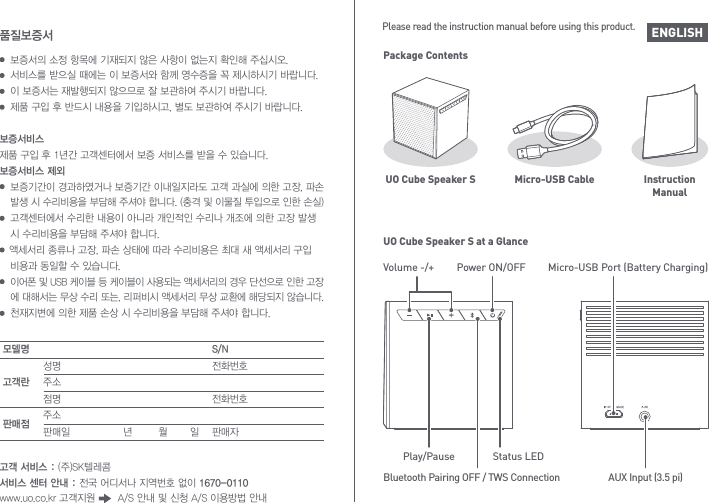 ENGLISHPackage ContentsUO Cube Speaker S Micro-USB Cable InstructionManualUO Cube Speaker S at a GlanceVolume -/+ Power ON/OFFStatus LEDMicro-USB Port (Battery Charging)AUX Input (3.5 pi)Play/PauseBluetooth Pairing OFF / TWS ConnectionPlease read the instruction manual before using this product.보증서의 소정 항목에 기재되지 않은 사항이 없는지 확인해 주십시오. 서비스를 받으실 때에는 이 보증서와 함께 영수증을 꼭 제시하시기 바랍니다. 이 보증서는 재발행되지 않으므로 잘 보관하여 주시기 바랍니다. 제품 구입 후 반드시 내용을 기입하시고, 별도 보관하여 주시기 바랍니다.품질보증서모델명고객란판매점S/N성명주소점명주소판매일  년        월       일전화번호전화번호판매자고객 서비스 : (주)SK텔레콤서비스 센터 안내 : 전국 어디서나 지역번호 없이 1670-0110www.uo.co.kr 고객지원       A/S 안내 및 신청 A/S 이용방법 안내보증서비스제품 구입 후 1년간 고객센터에서 보증 서비스를 받을 수 있습니다.보증서비스 제외  보증기간이 경과하였거나 보증기간 이내일지라도 고객 과실에 의한 고장, 파손  발생 시 수리비용을 부담해 주셔야 합니다. (충격 및 이물질 투입으로 인한 손실) 고객센터에서 수리한 내용이 아니라 개인적인 수리나 개조에 의한 고장 발생   시 수리비용을 부담해 주셔야 합니다.   액세서리 종류나 고장, 파손 상태에 따라 수리비용은 최대 새 액세서리 구입  비용과 동일할 수 있습니다. 이어폰 및 USB 케이블 등 케이블이 사용되는 액세서리의 경우 단선으로 인한 고장 에 대해서는 무상 수리 또는, 리퍼비시 액세서리 무상 교환에 해당되지 않습니다.  천재지변에 의한 제품 손상 시 수리비용을 부담해 주셔야 합니다.