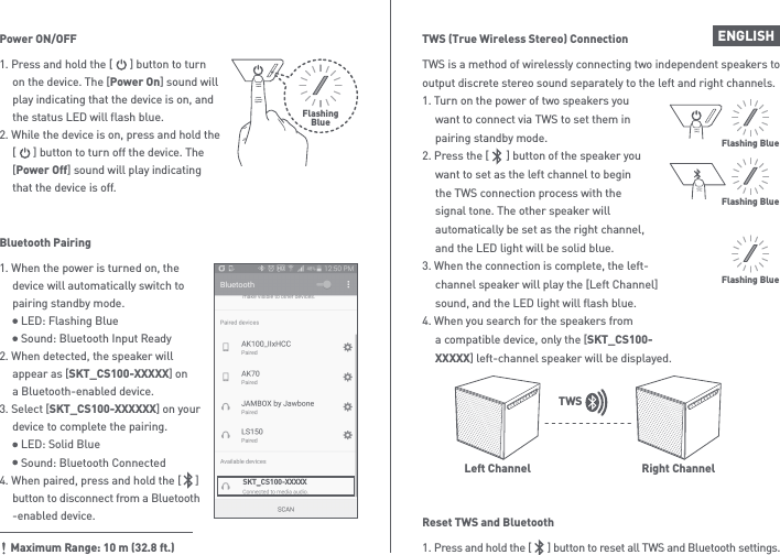 ENGLISHTWS is a method of wirelessly connecting two independent speakers to output discrete stereo sound separately to the left and right channels.1. Turn on the power of two speakers you   want to connect via TWS to set them in   pairing standby mode.2. Press the [      ] button of the speaker you   want to set as the left channel to begin   the TWS connection process with the   signal tone. The other speaker will   automatically be set as the right channel,   and the LED light will be solid blue.3. When the connection is complete, the left-  channel speaker will play the [Left Channel]   sound, and the LED light will flash blue.4. When you search for the speakers from   a compatible device, only the [SKT_CS100- XXXXX] left-channel speaker will be displayed.1. Press and hold the [      ] button to reset all TWS and Bluetooth settings.Reset TWS and BluetoothTWS (True Wireless Stereo) ConnectionFlashing BlueFlashing BlueLeft ChannelFlashing BlueRight ChannelTWS1. Press and hold the [      ] button to turn   on the device. The [Power On] sound will   play indicating that the device is on, and   the status LED will flash blue.2. While the device is on, press and hold the   [      ] button to turn off the device. The  [Power Off] sound will play indicating   that the device is off.Power ON/OFFFlashingBlueSKT_CS100-XXXXX1. When the power is turned on, the   device will automatically switch to   pairing standby mode.     LED: Flashing Blue     Sound: Bluetooth Input Ready2. When detected, the speaker will   appear as [SKT_CS100-XXXXX] on   a Bluetooth-enabled device.3. Select [SKT_CS100-XXXXXX] on your   device to complete the pairing.     LED: Solid Blue     Sound: Bluetooth Connected4. When paired, press and hold the [     ]  button to disconnect from a Bluetooth  -enabled device.Bluetooth PairingMaximum Range: 10 m (32.8 ft.)