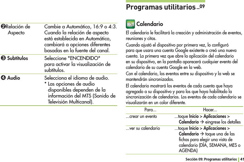 41Sección 09: Programas utilitarios ߒRelación de Aspecto ߓ Subtítulosߔ AudioCambie a Automático, 16:9 o 4:3. Cuando la relación de aspecto está establecida en Automático, cambiará a opciones diferentes basadas en la fuente del canal.Seleccione &quot;ENCENDIDO&quot; para activar la visualización de subtítulos.Selecciona el idioma de audio.* Las opciones de audio disponibles dependen de la información del MTS (Sonido de Televisión Multicanal).Programas utilitarios _09 CalendarioEl calendario le facilitará la creación y administración de eventos, reuniones y citas.Cuando ajustó el dispositivo por primera vez, lo conﬁguró para que usara una cuenta Google existente o creó una nueva cuenta. La primera vez que abre la aplicación del calendario en su dispositivo, en la pantalla aparecerá cualquier evento del calendario de su cuenta Google en la web.Con el calendario, los eventos entre su dispositivo y la web se mantendrán sincronizados.El calendario mostrará los eventos de cada cuenta que haya agregado a su dispositivo y para los que haya habilitado la sincronización de calendarios. Los eventos de cada calendario se visualizarán en un color diferente.Para......crear un evento...ver su calendarioHacer......toque InicioAplicacionesCalendario Æ eingrese los detalles ...toque InicioAplicacionesCalendario Æ toque una de las ﬁchas para elegir una vista de calendario (DÍA, SEMANA, MES o AGENDA)