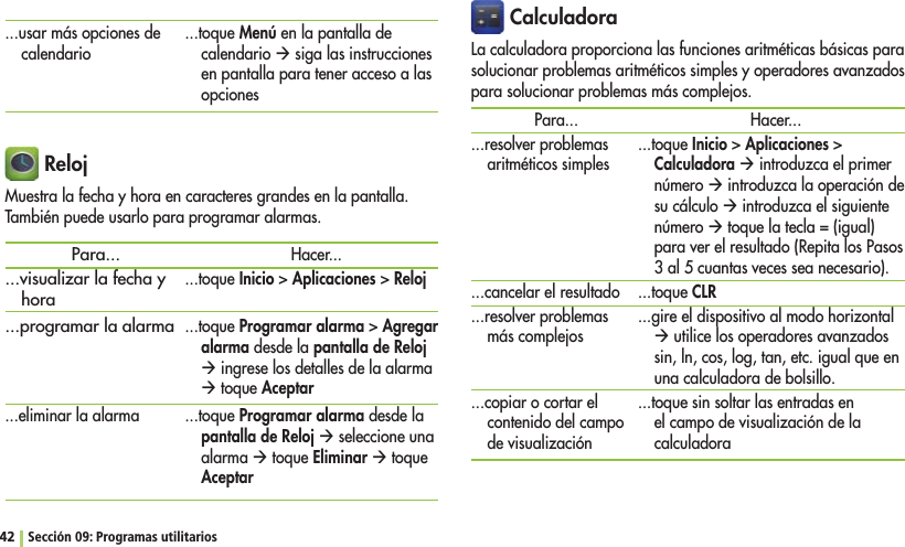 42 Sección 09: Programas utilitarios CalculadoraLa calculadora proporciona las funciones aritméticas básicas para solucionar problemas aritméticos simples y operadores avanzados para solucionar problemas más complejos.Para......resolver problemas aritméticos simples...cancelar el resultado...resolver problemas más complejos...copiar o cortar el contenido del campo de visualizaciónHacer......toque InicioAplicacionesCalculadora Æ introduzca el primer número Æ introduzca la operación de su cálculo Æ introduzca el siguiente número Æ toque la tecla = (igual) para ver el resultado (Repita los Pasos 3 al 5 cuantas veces sea necesario)....toque CLR...gire el dispositivo al modo horizontal Æ utilice los operadores avanzados sin, ln, cos, log, tan, etc. igual que en una calculadora de bolsillo....toque sin soltar las entradas en el campo de visualización de la calculadora RelojMuestra la fecha y hora en caracteres grandes en la pantalla. También puede usarlo para programar alarmas.Para......visualizar la fecha y hora...programar la alarma...eliminar la alarmaHacer......toque InicioAplicacionesReloj...toque Programar alarmaAgregar alarma desde la pantalla de Reloj Æ ingrese los detalles de la alarma Æ toque Aceptar...toque Programar alarma desde la pantalla de Reloj Æ seleccione una alarma Æ toque Eliminar Æ toque Aceptar...usar más opciones de calendario ...toque Menú en la pantalla de calendario Æ siga las instrucciones en pantalla para tener acceso a las opciones