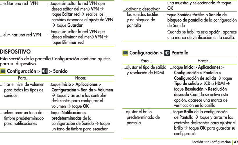 Sección 11: Conﬁguración 47...editar una red  VPN...eliminar una red VPN...toque sin soltar la red VPN que desea editar del menú VPN Æ toque Editar red Æ realice los cambios deseados al ajuste de VPN Æ toque Guardar...toque sin soltar la red VPN que desea eliminar del menú VPN Æ toque Eliminar red DISPOSITIVOEsta sección de la pantalla Conﬁguración contiene ajustes para su dispositivo. Conﬁguración  &gt; SonidoPara......ﬁjar el nivel de volumen para todos los tipos de sonidos...seleccionar un tono de timbre predeterminado para notiﬁcaciones...activar o desactivar los sonidos táctiles y de bloqueo de pantallaHacer......toque InicioAplicacionesConﬁguraciónSonidoVolumen Æ toque y arrastre los controles deslizantes para conﬁgurar el volumen Æ toque OK...toque Notiﬁcaciones predeterminadas de la conﬁguración de Sonido Æ toque un tono de timbre para escuchar una muestra y seleccionarlo Æ toque OK...toque Sonidos táctiles o Sonido de bloqueo de pantalla de la conﬁguración de SonidoCuando se habilita esta opción, aparece una marca de veriﬁcación en la casilla. Conﬁguración  PantallaPara......ajustar el tipo de salida y resolución de HDMI...ajustar el brillo predeterminado de pantallaHacer......toque InicioAplicacionesConﬁguraciónPantallaConﬁguración de salida Æ toque Tipo de salidaLCD o HDMI Æ toque ResoluciónResolución deseada Cuando se activa esta opción, aparece una marca de veriﬁcación en la casilla....toque Brillo de la conﬁguración de Pantalla Æ toque y arrastre los controles deslizantes para ajustar el brillo Æ toque OK para guardar su conﬁguración 