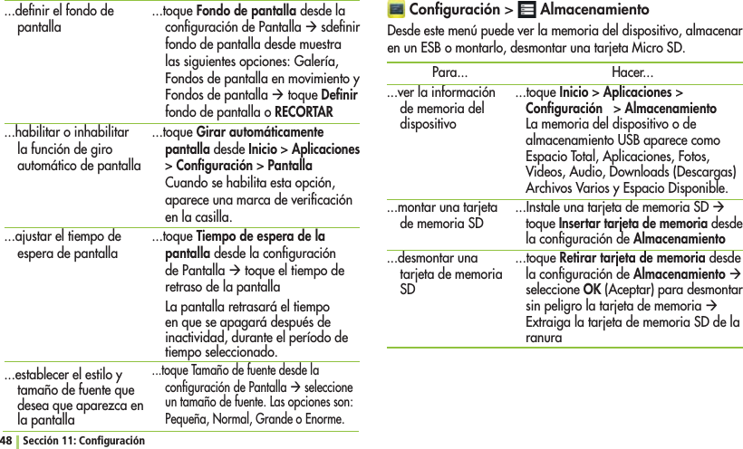 48 Sección 11: Conﬁguración Conﬁguración  AlmacenamientoDesde este menú puede ver la memoria del dispositivo, almacenar en un ESB o montarlo, desmontar una tarjeta Micro SD.Para......ver la información de memoria del dispositivo...montar una tarjeta de memoria SD...desmontar una tarjeta de memoria SDHacer......toque InicioAplicacionesConﬁguración  AlmacenamientoLa memoria del dispositivo o de almacenamiento USB aparece como Espacio Total, Aplicaciones, Fotos, Videos, Audio, Downloads (Descargas) Archivos Varios y Espacio Disponible....Instale una tarjeta de memoria SD Æ toque Insertar tarjeta de memoria desde la conﬁguración de Almacenamiento...toque Retirar tarjeta de memoria desde la conﬁguración de Almacenamiento Æ seleccione OK (Aceptar) para desmontar sin peligro la tarjeta de memoria Æ Extraiga la tarjeta de memoria SD de la ranura...deﬁnir el fondo de pantalla...habilitar o inhabilitar la función de giro automático de pantalla...ajustar el tiempo de espera de pantalla...establecer el estilo y tamaño de fuente que desea que aparezca en la pantalla...toque Fondo de pantalla desde la conﬁguración de Pantalla Æ sdeﬁnir fondo de pantalla desde muestra las siguientes opciones: Galería, Fondos de pantalla en movimiento y Fondos de pantalla Æ toque Deﬁnir fondo de pantalla o RECORTAR...toque Girar automáticamente pantalla desde InicioAplicaciones ConﬁguraciónPantallaCuando se habilita esta opción, aparece una marca de veriﬁcación en la casilla....toque Tiempo de espera de la pantalla desde la conﬁguración de Pantalla Æ toque el tiempo de retraso de la pantallaLa pantalla retrasará el tiempo en que se apagará después de inactividad, durante el período de tiempo seleccionado....toque Tamaño de fuente desde la conﬁguración de Pantalla Æ seleccione un tamaño de fuente. Las opciones son: Pequeña, Normal, Grande o Enorme.