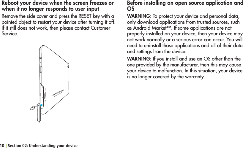 10 Section 02: Understanding your deviceReboot your device when the screen freezes or when it no longer responds to user input2EMOVETHESIDECOVERANDPRESSTHE2%3%4KEYWITHApointed object to restart your device after turning it off. If it still does not work, then please contact Customer Service.Before installing an open source application and OSWARNING: To protect your device and personal data, only download applications from trusted sources, such AS!NDROID-ARKET©)FSOMEAPPLICATIONSARENOTproperly installed on your device, then your device may not work normally or a serious error can occur. You will need to uninstall those applications and all of their data and settings from the device.WARNING: If you install and use an OS other than the one provided by the manufacturer, then this may cause your device to malfunction. In this situation, your device is no longer covered by the warranty.