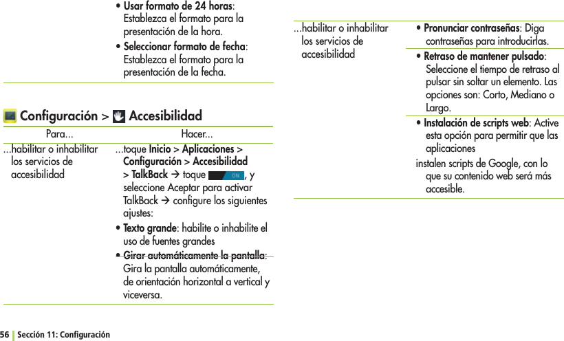 56 Sección 11: ConﬁguraciónsUsar formato de 24 horas: Establezca el formato para la presentación de la hora.sSeleccionar formato de fecha: Establezca el formato para la presentación de la fecha. Conﬁguración  AccesibilidadPara......habilitar o inhabilitar los servicios de accesibilidadHacer......toque InicioAplicacionesConﬁguraciónAccesibilidad TalkBack Æ toque  , y seleccione Aceptar para activar TalkBack Æ conﬁgure los siguientes ajustes:sTexto grande: habilite o inhabilite el uso de fuentes grandessGirar automáticamente la pantalla: Gira la pantalla automáticamente, de orientación horizontal a vertical y viceversa....habilitar o inhabilitar los servicios de accesibilidadsPronunciar contraseñas: Diga contraseñas para introducirlas.sRetraso de mantener pulsado: Seleccione el tiempo de retraso al pulsar sin soltar un elemento. Las opciones son: Corto, Mediano o Largo.sInstalación de scripts web: Active esta opción para permitir que las aplicacionesinstalen scripts de Google, con lo que su contenido web será más accesible.