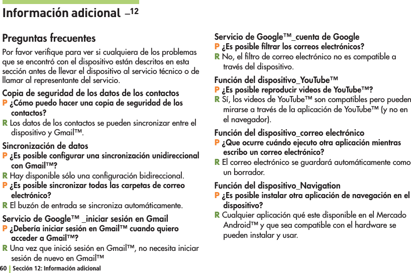 60 Sección 12: Información adicionalInformación adicional  _12Preguntas frecuentesPor favor veriﬁque para ver si cualquiera de los problemas que se encontró con el dispositivo están descritos en esta sección antes de llevar el dispositivo al servicio técnico o de llamar al representante del servicio.Copia de seguridad de los datos de los contactosP ¿Cómo puedo hacer una copia de seguridad de los contactos?R Los datos de los contactos se pueden sincronizar entre el DISPOSITIVOY&apos;MAIL©Sincronización de datosP ¿Es posible conﬁgurar una sincronización unidireccional con Gmail™?R Hay disponible sólo una conﬁguración bidireccional.P ¿Es posible sincronizar todas las carpetas de correo electrónico?R El buzón de entrada se sincroniza automáticamente.Servicio de Google™ _iniciar sesión en GmailP ¿Debería iniciar sesión en Gmail™ cuando quiero acceder a Gmail™?R5NAVEZQUEINICIØSESIØNEN&apos;MAIL©NONECESITAINICIARSESIØNDENUEVOEN&apos;MAIL©Servicio de Google™_cuenta de GoogleP ¿Es posible ﬁltrar los correos electrónicos?R No, el ﬁltro de correo electrónico no es compatible a través del dispositivo.Función del dispositivo_YouTube™P ¿Es posible reproducir videos de YouTube™?R3ÓLOSVIDEOSDE9OU4UBE©SONCOMPATIBLESPEROPUEDENMIRARSEATRAVÏSDELAAPLICACIØNDE9OU4UBE©YNOENel navegador).Función del dispositivo_correo electrónicoP ¿Que ocurre cuándo ejecuto otra aplicación mientras escribo un correo electrónico?R El correo electrónico se guardará automáticamente como un borrador.Función del dispositivo_NavigationP ¿Es posible instalar otra aplicación de navegación en el dispositivo?R Cualquier aplicación qué este disponible en el Mercado !NDROID©YQUESEACOMPATIBLECONELHARDWARESEpueden instalar y usar.