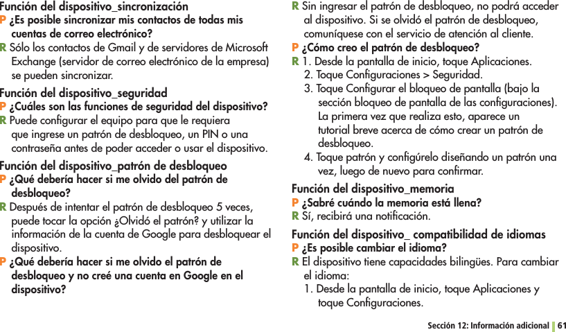 Sección 12: Información adicional 61Función del dispositivo_sincronizaciónP ¿Es posible sincronizar mis contactos de todas mis cuentas de correo electrónico?R Sólo los contactos de Gmail y de servidores de Microsoft Exchange (servidor de correo electrónico de la empresa) se pueden sincronizar.Función del dispositivo_seguridadP ¿Cuáles son las funciones de seguridad del dispositivo?R Puede conﬁgurar el equipo para que le requiera que ingrese un patrón de desbloqueo, un PIN o una contraseña antes de poder acceder o usar el dispositivo.Función del dispositivo_patrón de desbloqueoP ¿Qué debería hacer si me olvido del patrón de desbloqueo?R Después de intentar el patrón de desbloqueo 5 veces, puede tocar la opción ¿Olvidó el patrón? y utilizar la información de la cuenta de Google para desbloquear el dispositivo.P ¿Qué debería hacer si me olvido el patrón de desbloqueo y no creé una cuenta en Google en el dispositivo?R Sin ingresar el patrón de desbloqueo, no podrá acceder al dispositivo. Si se olvidó el patrón de desbloqueo, comuníquese con el servicio de atención al cliente.P ¿Cómo creo el patrón de desbloqueo?R 1. Desde la pantalla de inicio, toque Aplicaciones.4OQUE#ONlGURACIONES3EGURIDAD3. Toque Conﬁgurar el bloqueo de pantalla (bajo la sección bloqueo de pantalla de las conﬁguraciones). La primera vez que realiza esto, aparece un tutorial breve acerca de cómo crear un patrón de desbloqueo.4. Toque patrón y conﬁgúrelo diseñando un patrón una vez, luego de nuevo para conﬁrmar.Función del dispositivo_memoriaP ¿Sabré cuándo la memoria está llena?R Sí, recibirá una notiﬁcación.Función del dispositivo_ compatibilidad de idiomasP ¿Es posible cambiar el idioma?R El dispositivo tiene capacidades bilingües. Para cambiar el idioma:1. Desde la pantalla de inicio, toque Aplicaciones y toque Conﬁguraciones.