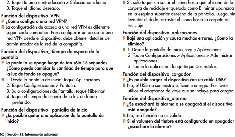 62 Sección 12: Información adicional4OQUE)DIOMAEINTRODUCCIØN3ELECCIONARIDIOMA3. Toque el idioma deseado.Función del dispositivo_VPNP ¿Cómo conﬁguro una red VPN?R La conﬁguración de acceso a una red VPN es diferente según cada compañía. Para conﬁgurar un acceso a una red VPN desde el dispositivo, debe obtener detalles del administrador de la red de la compañía.Función del dispositivo_ tiempo de espera de la pantallaP La pantalla se apaga luego de tan sólo 15 segundos. ¿Cómo puedo cambiar la cantidad de tiempo para que la luz de fondo se apague?R 1. Desde la pantalla de inicio, toque Aplicaciones.4OQUE#ONlGURACIONES0ANTALLA3. Bajo conﬁguraciones de Pantalla, toque Hibernar.4. Toque el tiempo de espera de la luz de fondo preferido.Función del dispositivo_ pantalla de InicioP ¿Es posible quitar una aplicación de la pantalla de Inicio?R Sí, sólo toque sin soltar el icono hasta que el icono de la carpeta de reciclaje etiquetada como Eliminar aparezca en la esquina superior derecha de la pantalla. Luego, sin levantar el dedo, arrastre el icono hasta la carpeta de reciclaje.Función del dispositivo_aplicacionesP Bajé una aplicación y causa muchos errores. ¿Cómo la elimino?R 1. Desde la pantalla de inicio, toque Aplicaciones.4OQUE#ONlGURACIONES!PLICACIONES!DMINISTRARaplicaciones.3. Toque la aplicación, luego toque Desinstalar.Función del dispositivo_cargadorP ¿Es posible cargar el dispositivo con un cable USB?R No, el USB no suministra suﬁciente energía. Por favor utilice el adaptador de viaje que se incluye para cargar.Función del dispositivo_alarmaP ¿Se escuchará la alarma o se apagará si el dispositivo está apagado?R No, esa función no es válida.P Si el volumen del timbre está conﬁgurado en apagado; ¿escucharé la alarma?