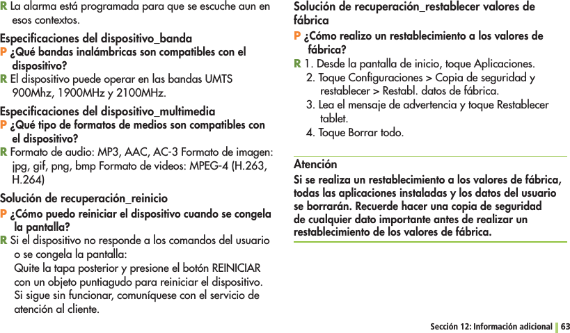 Sección 12: Información adicional 63R La alarma está programada para que se escuche aun en esos contextos.Especiﬁcaciones del dispositivo_bandaP ¿Qué bandas inalámbricas son compatibles con el dispositivo?R El dispositivo puede operar en las bandas UMTS 900Mhz, 1900MHz y 2100MHz.Especiﬁcaciones del dispositivo_multimediaP ¿Qué tipo de formatos de medios son compatibles con el dispositivo?R Formato de audio: MP3, AAC, AC-3 Formato de imagen: jpg, gif, png, bmp Formato de videos: MPEG-4 (H.263, H.264)Solución de recuperación_reinicioP ¿Cómo puedo reiniciar el dispositivo cuando se congela la pantalla?R Si el dispositivo no responde a los comandos del usuario o se congela la pantalla:Quite la tapa posterior y presione el botón REINICIAR con un objeto puntiagudo para reiniciar el dispositivo. Si sigue sin funcionar, comuníquese con el servicio de atención al cliente. Solución de recuperación_restablecer valores de fábricaP ¿Cómo realizo un restablecimiento a los valores de fábrica?R 1. Desde la pantalla de inicio, toque Aplicaciones.4OQUE#ONlGURACIONES#OPIADESEGURIDADYRESTABLECER2ESTABLDATOSDEFÉBRICA3. Lea el mensaje de advertencia y toque Restablecer tablet.4. Toque Borrar todo.AtenciónSi se realiza un restablecimiento a los valores de fábrica, todas las aplicaciones instaladas y los datos del usuario se borrarán. Recuerde hacer una copia de seguridad de cualquier dato importante antes de realizar un restablecimiento de los valores de fábrica.