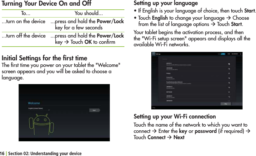 16 Section 02: Understanding your deviceInitial Settings for the ﬁrst time4HElRSTTIMEYOUPOWERONYOURTABLETTHE7ELCOMEscreen appears and you will be asked to choose a language.Setting up your languages)F%NGLISHISYOURLANGUAGEOFCHOICETHENTOUCHStart.s4OUCHEnglish to change your language Æ Choose from the list of language options Æ Touch Start.Your tablet begins the activation process, and then THE7I&amp;ISETUPSCREENAPPEARSANDDISPLAYSALLTHEAVAILABLE7I&amp;INETWORKSTurning Your Device On and OffTo......turn on the device...turn off the deviceYou should......press and hold the Power/Lock key for a few seconds...press and hold the Power/Lock key Æ Touch OK to conﬁrmSetting up your Wi-Fi connectionTouch the name of the network to which you want to connect Æ %NTERTHEkey or password (if required) Æ Touch Connect Æ Next