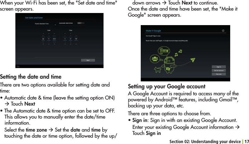 Section 02: Understanding your device 177HENYOUR7I&amp;IHASBEENSETTHE3ETDATEANDTIMEscreen appears.Setting the date and timeThere are two options available for setting date and time:s!UTOMATICDATETIMELEAVETHESETTINGOPTION/.Æ Touch Nexts4HE!UTOMATICDATETIMEOPTIONCANBESETTO/&amp;&amp;This allows you to manually enter the date/time information.Select the time zone Æ Set the date and time by touching the date or time option, followed by the up/down arrows Æ Touch Next to continue.Once the date and time have been set, the &quot;Make it Google&quot; screen appears.Setting up your Google accountA Google Account is required to access many of the POWEREDBY!NDROID©FEATURESINCLUDING&apos;MAIL©backing up your data, etc.There are three options to choose from.sSign in: Sign in with an existing Google Account.%NTERYOUREXISTING&apos;OOGLE!CCOUNTINFORMATIONÆ Touch Sign in