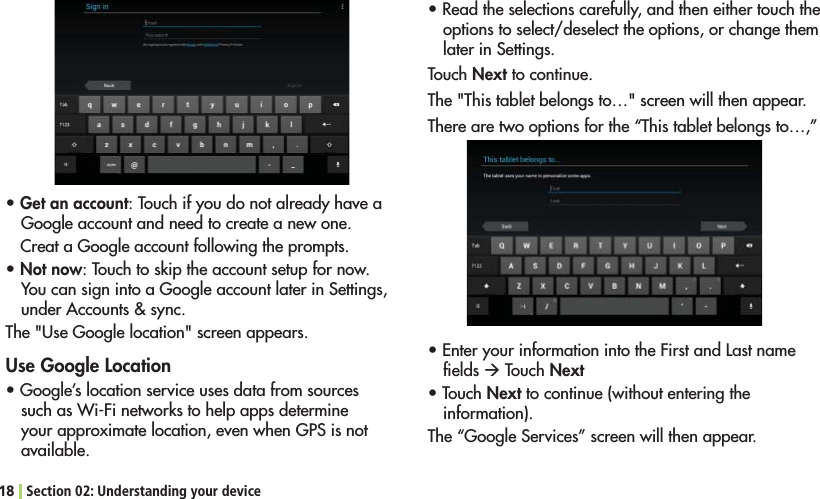 18 Section 02: Understanding your devicesGet an account: Touch if you do not already have a Google account and need to create a new one.Creat a Google account following the prompts.sNot now: Touch to skip the account setup for now. You can sign into a Google account later in Settings, UNDER!CCOUNTSSYNC4HE5SE&apos;OOGLELOCATIONSCREENAPPEARSUse Google Locations&apos;OOGLESLOCATIONSERVICEUSESDATAFROMSOURCESSUCHAS7I&amp;INETWORKSTOHELPAPPSDETERMINEyour approximate location, even when GPS is not available.s2EADTHESELECTIONSCAREFULLYANDTHENEITHERTOUCHTHEoptions to select/deselect the options, or change them later in Settings.Touch Next to continue. The &quot;This tablet belongs to…&quot; screen will then appear. There are two options for the “This tablet belongs to…,” s%NTERYOURINFORMATIONINTOTHE&amp;IRSTAND,ASTNAMEﬁelds Æ Touch Nexts4OUCHNext to continue (without entering the information).The “Google Services” screen will then appear.