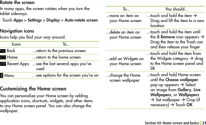 Section 03: Home screen and basics 23Customizing the Home screen9OUCANPERSONALIZEYOUR(OMESCREENBYADDINGapplication icons, shortcuts, widgets, and other items TOANY(OMESCREENPANEL9OUCANALSOCHANGETHEwallpaper.To......move an item on YOUR(OMESCREEN...delete an item on YOUR(OMESCREENADDAN7IDGETSONYOUR(OMESCREENCHANGETHE(OMEscreen wallpaperYou should......touch and hold the item ÆDrag and lift the item to a new location ...touch and hold the item until the X Remove icon appears Æ Drag the item to the Trash can and then release your ﬁnger...touch and hold the item from THE7IDGETSCATEGORYÆ drag TOTHE(OMESCREENPANELANDlift...TOUCHANDHOLD(OMESCREENuntil the Choose wallpaper pop-up appears Æ Select an image from Gallery, Live Wallpapers, or Wallpapers Æ Set wallpaper Æ Crop (if necessary) Æ Touch OK Rotate the screenIn many apps, the screen rotates when you turn the tablet sideways.Touch Apps &gt; Settings &gt; Display &gt; Auto-rotate screenIcons Back(OME Recent Apps MenuTo......return to the previous screen...return to the home screen...see the last several apps you’ve used...see options for the screen you’re onNavigation iconsIcons help you ﬁnd your way around.