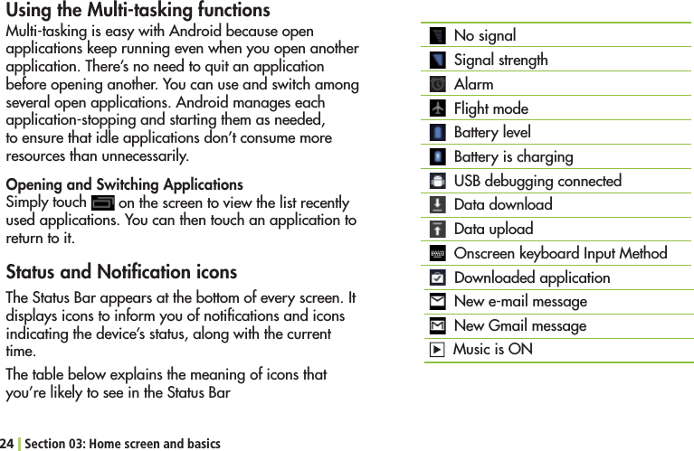   No signal  Signal strength  Alarm  Flight mode  Battery level  Battery is charging53&quot;DEBUGGINGCONNECTED  Data download  Data upload  Onscreen keyboard Input Method  Downloaded application  New e-mail message  New Gmail message  Music is ON24 Section 03: Home screen and basicsUsing the Multi-tasking functionsMulti-tasking is easy with Android because open applications keep running even when you open another application. There’s no need to quit an application before opening another. You can use and switch among several open applications. Android manages each application-stopping and starting them as needed, to ensure that idle applications don’t consume more resources than unnecessarily.Opening and Switching ApplicationsSimply touch   on the screen to view the list recently used applications. You can then touch an application to return to it.Status and Notiﬁcation iconsThe Status Bar appears at the bottom of every screen. It displays icons to inform you of notiﬁcations and icons indicating the device’s status, along with the current time. The table below explains the meaning of icons that you’re likely to see in the Status Bar