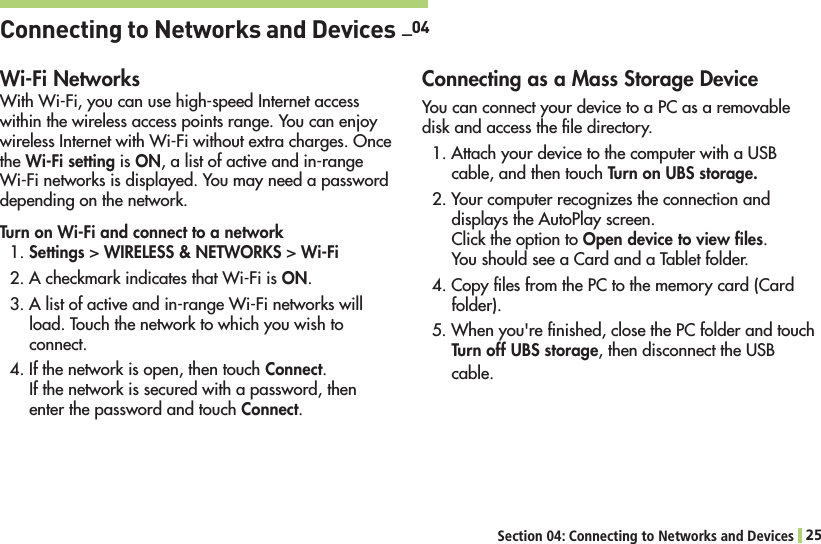 Section 04: Connecting to Networks and Devices 25Connecting to Networks and Devices  _04Wi-Fi Networks7ITH7I&amp;IYOUCANUSEHIGHSPEED)NTERNETACCESSwithin the wireless access points range. You can enjoy WIRELESS)NTERNETWITH7I&amp;IWITHOUTEXTRACHARGES/NCEthe Wi-Fi setting is ON, a list of active and in-range 7I&amp;INETWORKSISDISPLAYED9OUMAYNEEDAPASSWORDdepending on the network.Turn on Wi-Fi and connect to a network1. Settings &gt; WIRELESS &amp; NETWORKS &gt; Wi-Fi!CHECKMARKINDICATESTHAT7I&amp;IISON.!LISTOFACTIVEANDINRANGE7I&amp;INETWORKSWILLload. Touch the network to which you wish to connect.4. If the network is open, then touch Connect. If the network is secured with a password, then enter the password and touch Connect.Connecting as a Mass Storage Device You can connect your device to a PC as a removable disk and access the ﬁle directory.!TTACHYOURDEVICETOTHECOMPUTERWITHA53&quot;cable, and then touch Turn on UBS storage.2. Your computer recognizes the connection and displays the AutoPlay screen. Click the option to Open device to view ﬁles.You should see a Card and a Tablet folder.4. Copy ﬁles from the PC to the memory card (Card folder).7HENYOUgRElNISHEDCLOSETHE0#FOLDERANDTOUCHTurn off UBS storageTHENDISCONNECTTHE53&quot;cable.